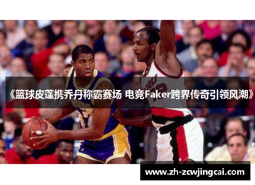 《篮球皮蓬携乔丹称霸赛场 电竞Faker跨界传奇引领风潮》